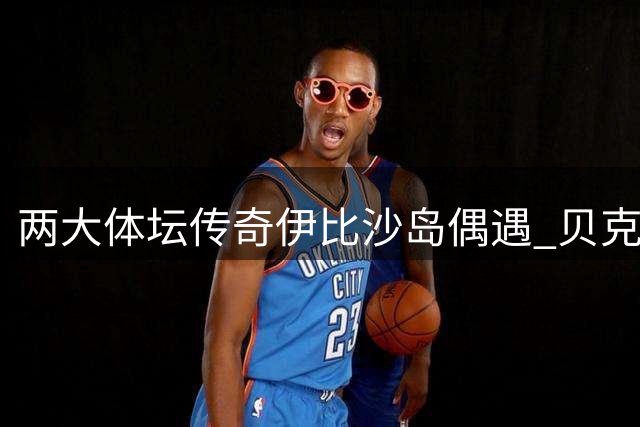 两大体坛传奇伊比沙岛偶遇 贝克汉姆乔丹亲密互动引热议