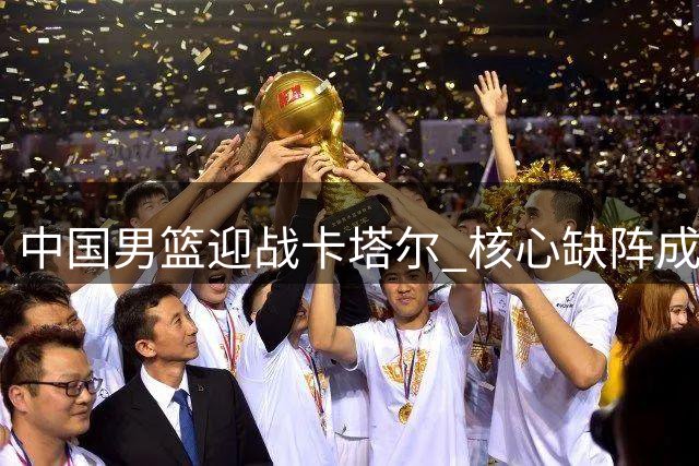 中国男篮迎战卡塔尔 核心缺阵成利好 郭士强率队冲击关键胜利