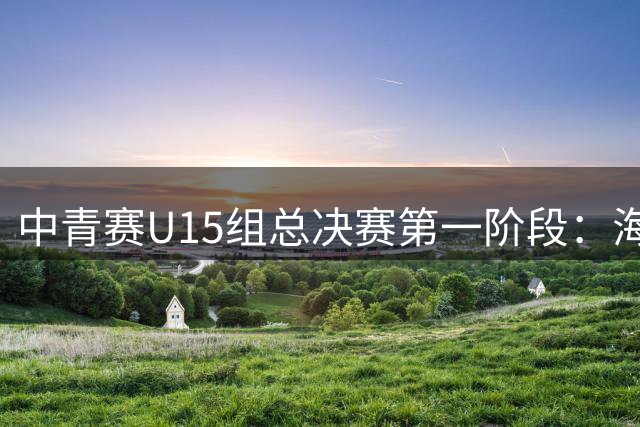 中青赛U15组总决赛第一阶段：海港U15队小组赛三战全胜提前晋级