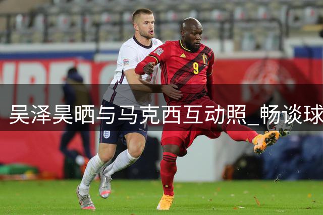 吴泽昊晒与马克西互动照 畅谈球场对决