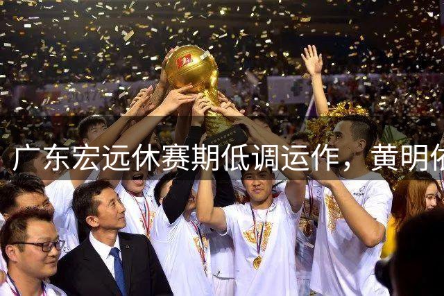 广东宏远休赛期低调运作，黄明依续约成锋线关键
