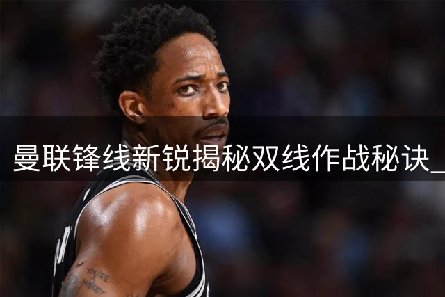 曼联锋线新锐揭秘双线作战秘诀 梅开二度背后暗藏战术玄机