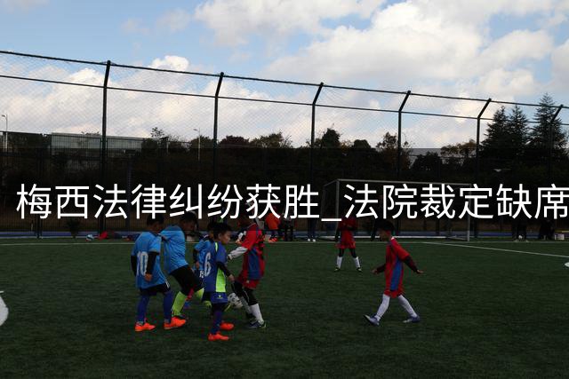 梅西法律纠纷获胜 法院裁定缺席友谊赛不构成违约