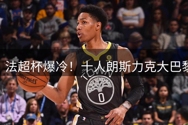 法超杯爆冷！十人朗斯力克大巴黎 登贝莱低迷成隐患