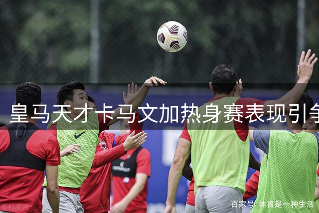 皇马天才卡马文加热身赛表现引争议 穆帅考察后或将调整阵容