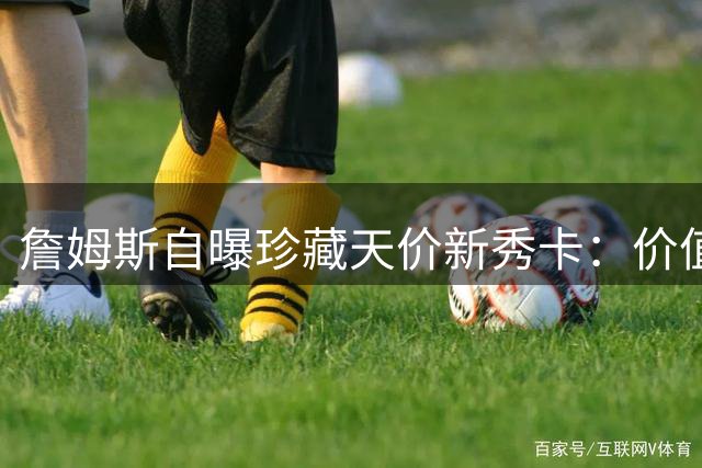詹姆斯自曝珍藏天价新秀卡：价值连城的"应急储备金