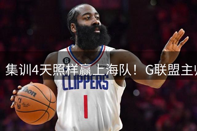 集训4天照样赢上海队！G联盟主帅一句话点出中国男篮长期集训弊病