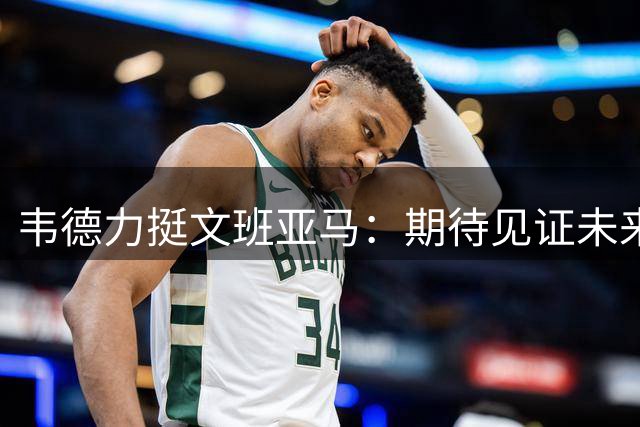 韦德力挺文班亚马：期待见证未来传奇